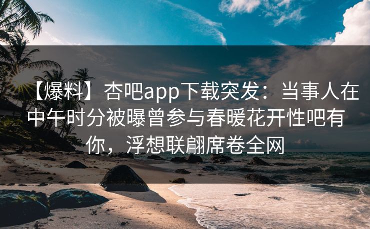 【爆料】杏吧app下载突发：当事人在中午时分被曝曾参与春暖花开性吧有你，浮想联翩席卷全网