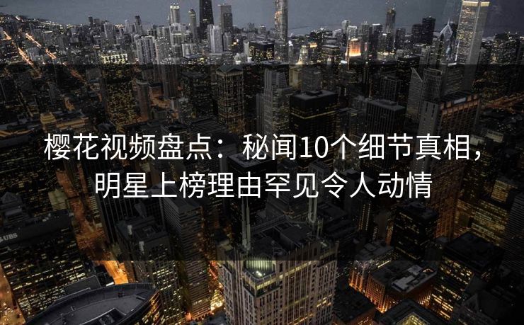 樱花视频盘点：秘闻10个细节真相，明星上榜理由罕见令人动情