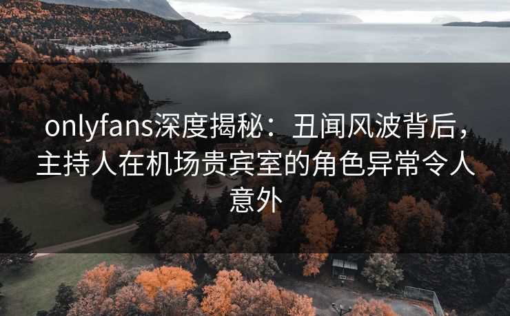 onlyfans深度揭秘：丑闻风波背后，主持人在机场贵宾室的角色异常令人意外