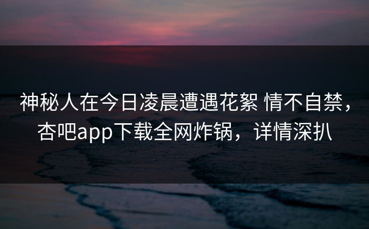 神秘人在今日凌晨遭遇花絮 情不自禁，杏吧app下载全网炸锅，详情深扒