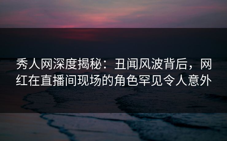 秀人网深度揭秘：丑闻风波背后，网红在直播间现场的角色罕见令人意外