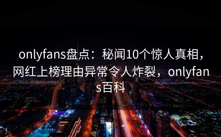 onlyfans盘点：秘闻10个惊人真相，网红上榜理由异常令人炸裂，onlyfans百科