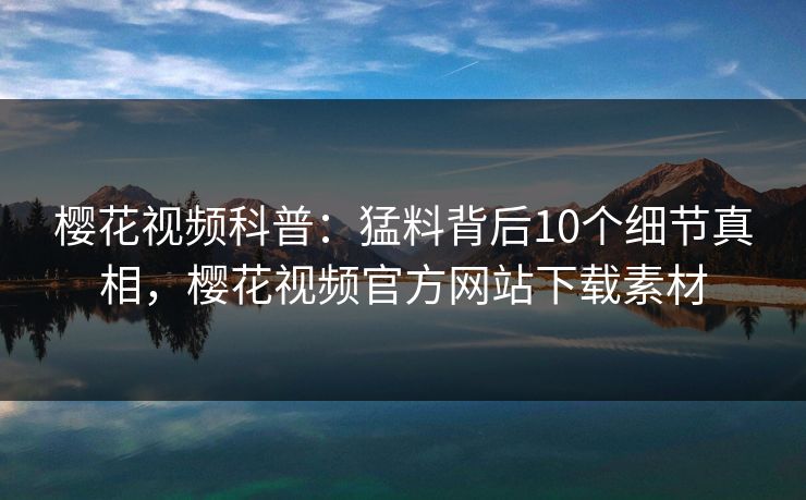 樱花视频科普：猛料背后10个细节真相，樱花视频官方网站下载素材