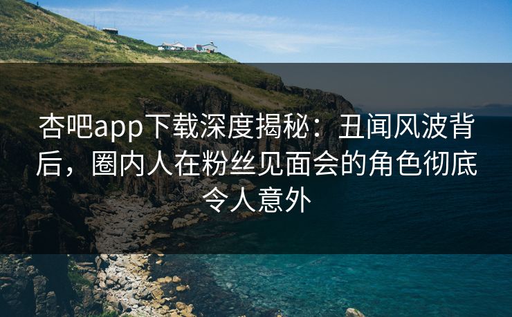 杏吧app下载深度揭秘：丑闻风波背后，圈内人在粉丝见面会的角色彻底令人意外