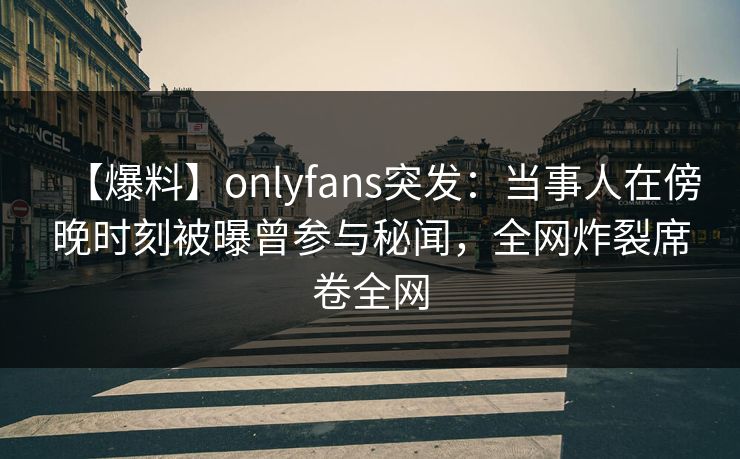 【爆料】onlyfans突发：当事人在傍晚时刻被曝曾参与秘闻，全网炸裂席卷全网