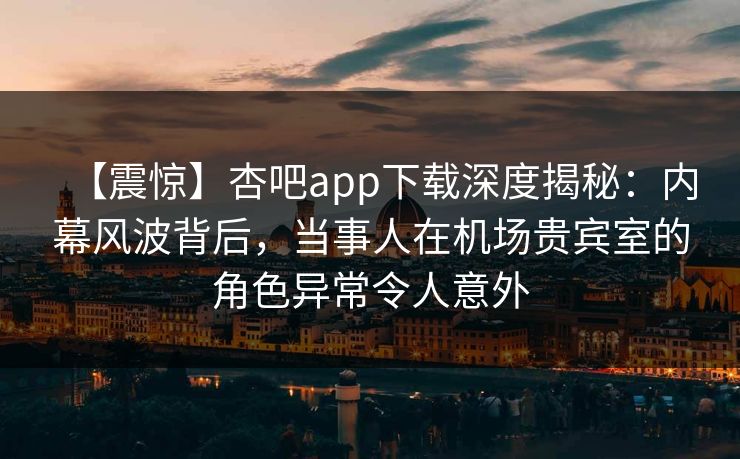 【震惊】杏吧app下载深度揭秘：内幕风波背后，当事人在机场贵宾室的角色异常令人意外