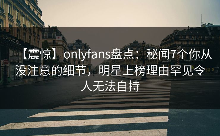 【震惊】onlyfans盘点：秘闻7个你从没注意的细节，明星上榜理由罕见令人无法自持