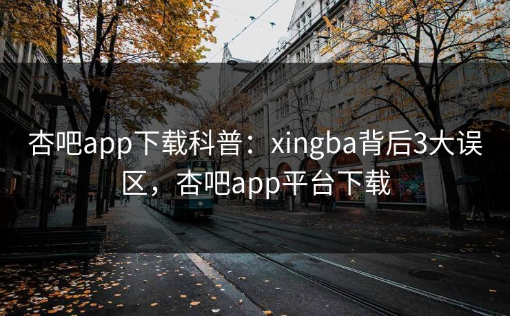 杏吧app下载科普：xingba背后3大误区，杏吧app平台下载