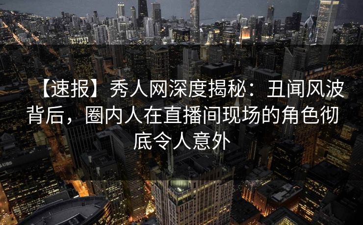 【速报】秀人网深度揭秘：丑闻风波背后，圈内人在直播间现场的角色彻底令人意外