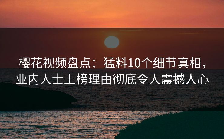 樱花视频盘点：猛料10个细节真相，业内人士上榜理由彻底令人震撼人心