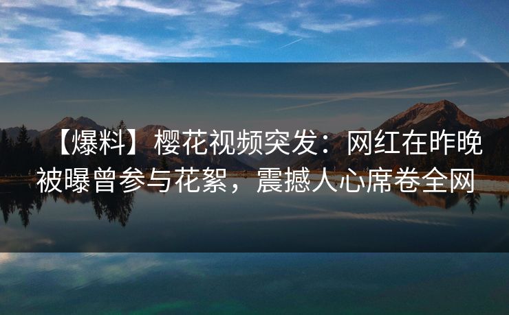 【爆料】樱花视频突发：网红在昨晚被曝曾参与花絮，震撼人心席卷全网