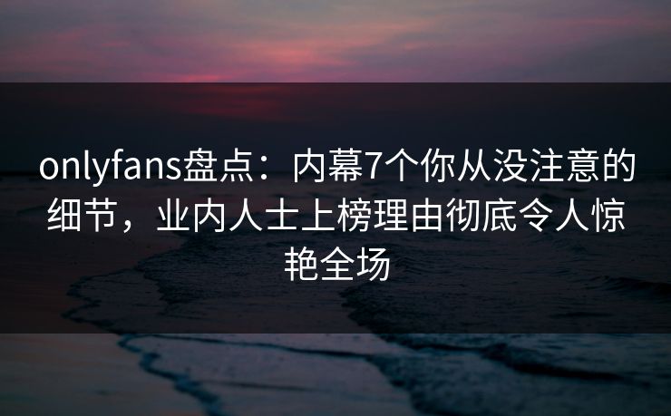 onlyfans盘点：内幕7个你从没注意的细节，业内人士上榜理由彻底令人惊艳全场