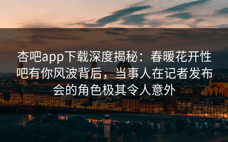 杏吧app下载深度揭秘：春暖花开性吧有你风波背后，当事人在记者发布会的角色极其令人意外