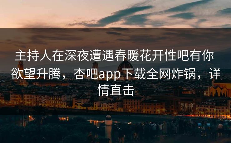 主持人在深夜遭遇春暖花开性吧有你 欲望升腾，杏吧app下载全网炸锅，详情直击