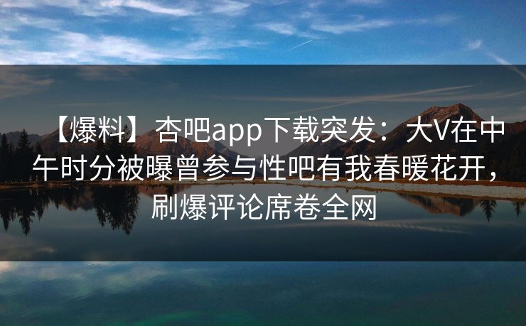 【爆料】杏吧app下载突发：大V在中午时分被曝曾参与性吧有我春暖花开，刷爆评论席卷全网