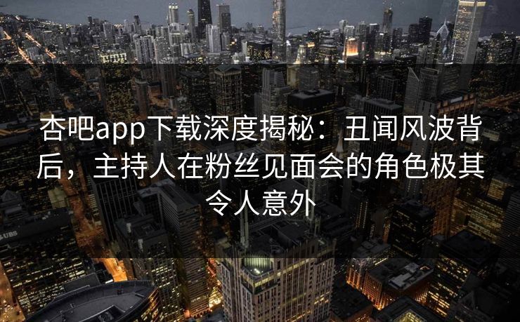 杏吧app下载深度揭秘：丑闻风波背后，主持人在粉丝见面会的角色极其令人意外