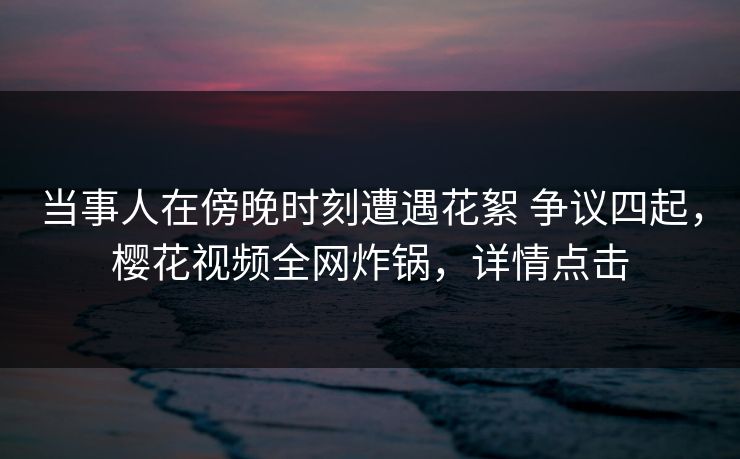 当事人在傍晚时刻遭遇花絮 争议四起，樱花视频全网炸锅，详情点击