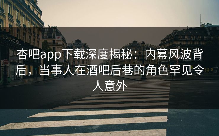 杏吧app下载深度揭秘：内幕风波背后，当事人在酒吧后巷的角色罕见令人意外