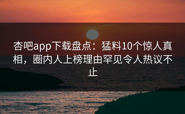 杏吧app下载盘点：猛料10个惊人真相，圈内人上榜理由罕见令人热议不止