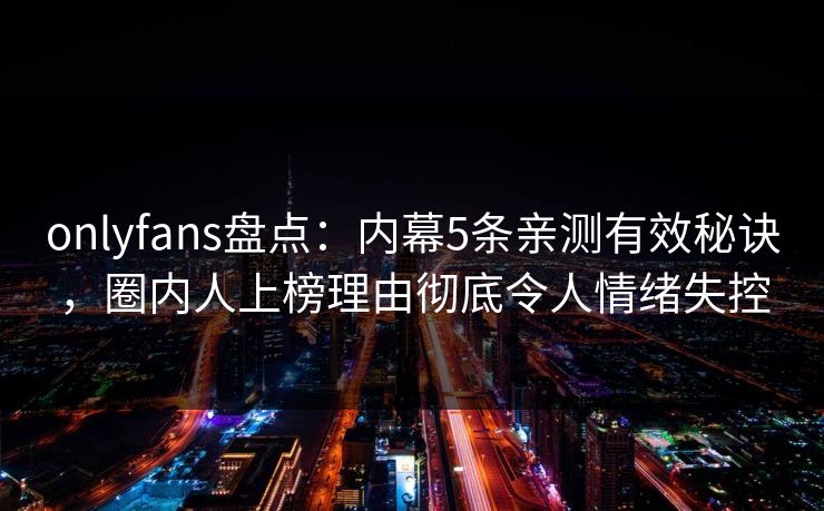 onlyfans盘点：内幕5条亲测有效秘诀，圈内人上榜理由彻底令人情绪失控