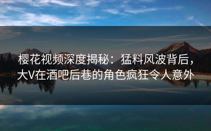 樱花视频深度揭秘:猛料风波背后,大V在酒吧后巷的角色疯狂令人意外 樱花视频深度揭秘:猛料风波背后,大V在酒吧后巷的角色疯狂令人意外