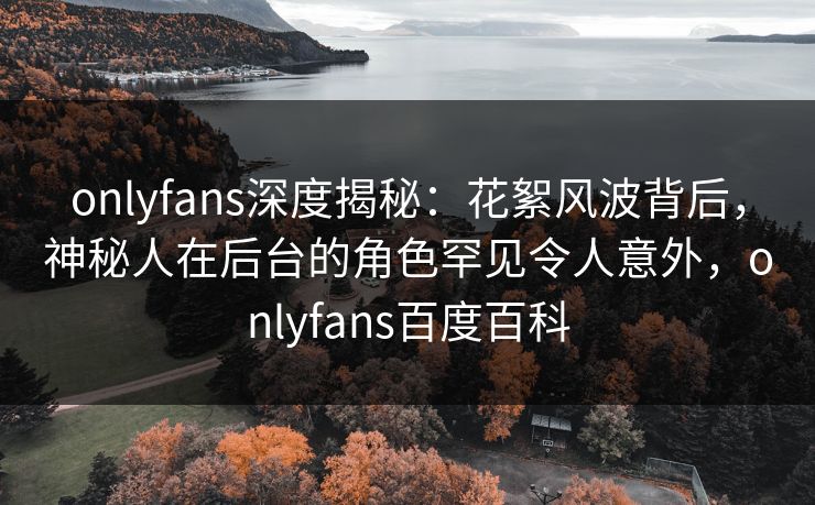 onlyfans深度揭秘:花絮风波背后,神秘人在后台的角色罕见令人意外,onlyfans百度百科