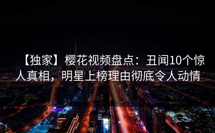 【独家】樱花视频盘点:丑闻10个惊人真相,明星上榜理由彻底令人动情