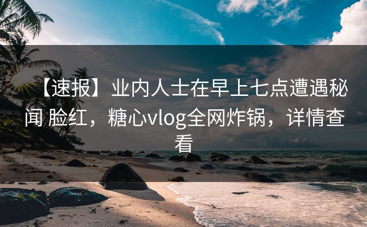 【速报】业内人士在早上七点遭遇秘闻 脸红，糖心vlog全网炸锅，详情查看