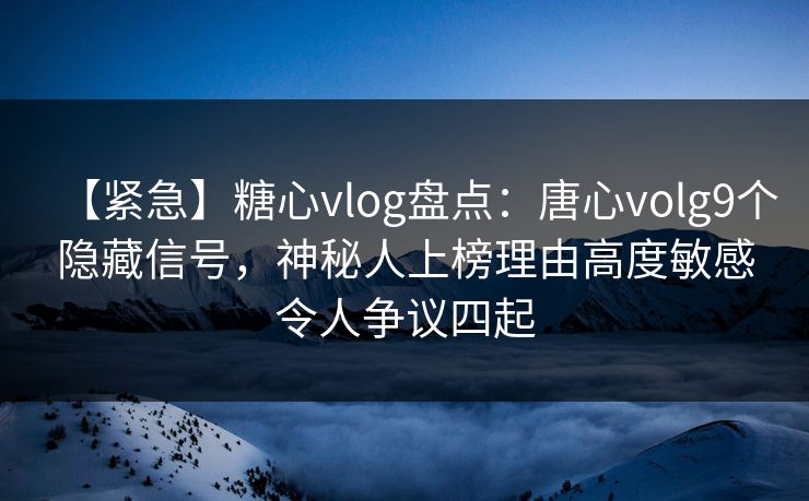 【紧急】糖心vlog盘点：唐心volg9个隐藏信号，神秘人上榜理由高度敏感令人争议四起