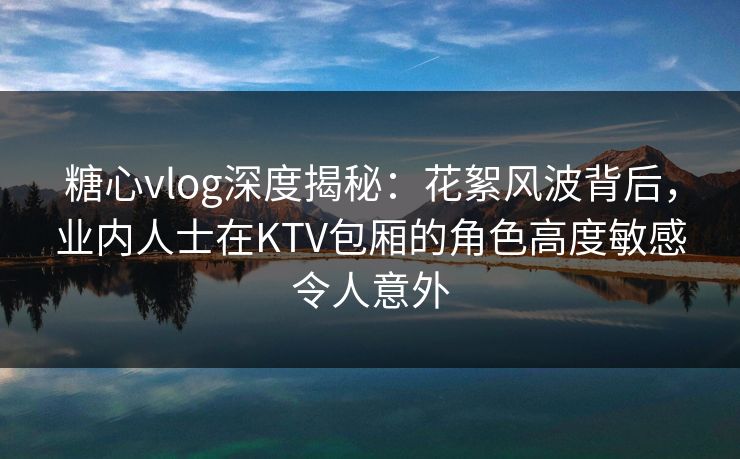 糖心vlog深度揭秘：花絮风波背后，业内人士在KTV包厢的角色高度敏感令人意外