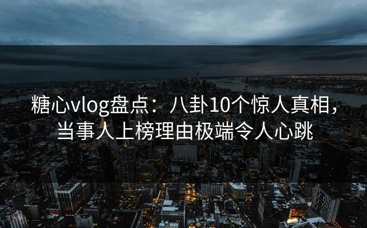 糖心vlog盘点：八卦10个惊人真相，当事人上榜理由极端令人心跳
