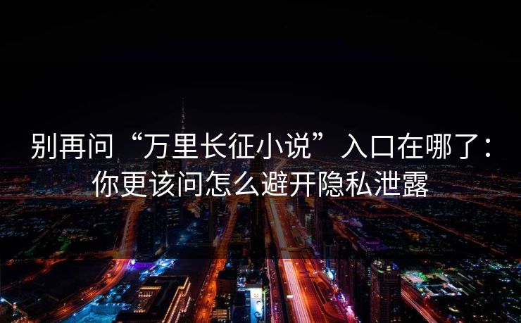 别再问“万里长征小说”入口在哪了：你更该问怎么避开隐私泄露