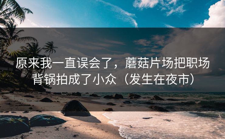 原来我一直误会了,蘑菇片场把职场背锅拍成了小众(发生在夜市) 原来我一直误会了,蘑菇片场把职场背锅拍成了小众(发生在夜市)