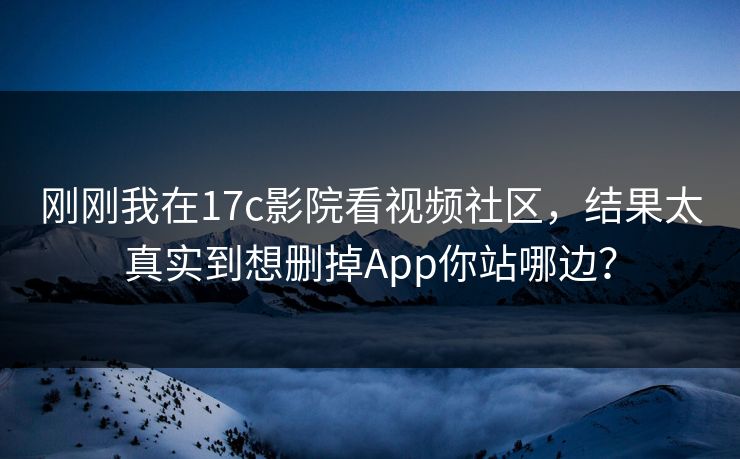 刚刚我在17c影院看视频社区，结果太真实到想删掉App你站哪边？