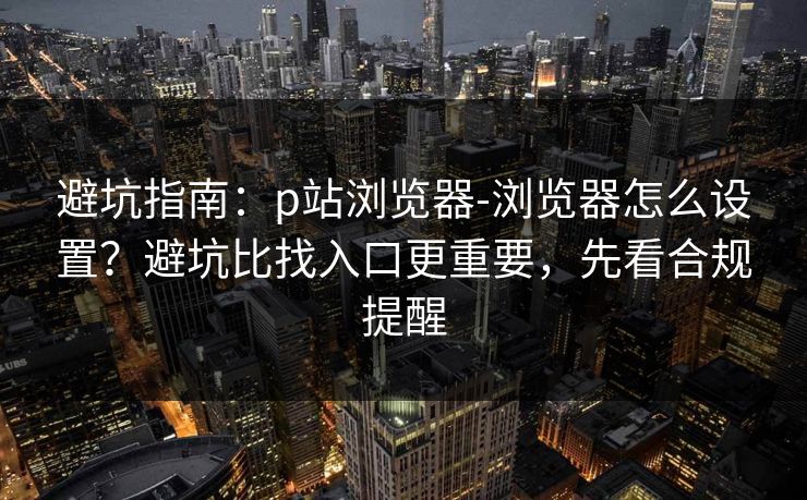 避坑指南：p站浏览器-浏览器怎么设置？避坑比找入口更重要，先看合规提醒