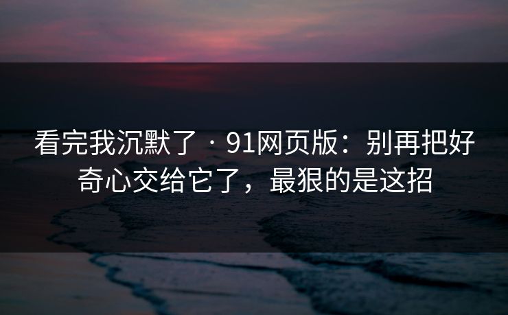 看完我沉默了 · 91网页版：别再把好奇心交给它了，最狠的是这招