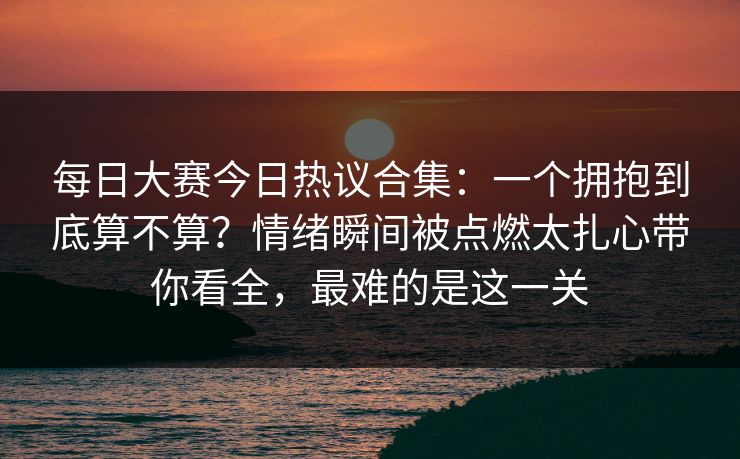 每日大赛今日热议合集：一个拥抱到底算不算？情绪瞬间被点燃太扎心带你看全，最难的是这一关