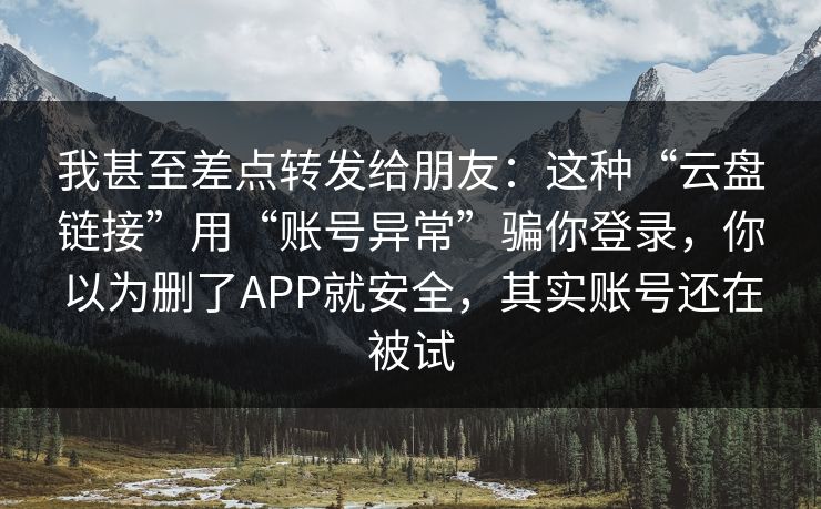 我甚至差点转发给朋友：这种“云盘链接”用“账号异常”骗你登录，你以为删了APP就安全，其实账号还在被试