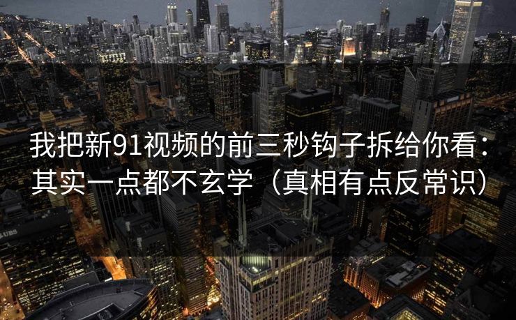 我把新91视频的前三秒钩子拆给你看：其实一点都不玄学（真相有点反常识）