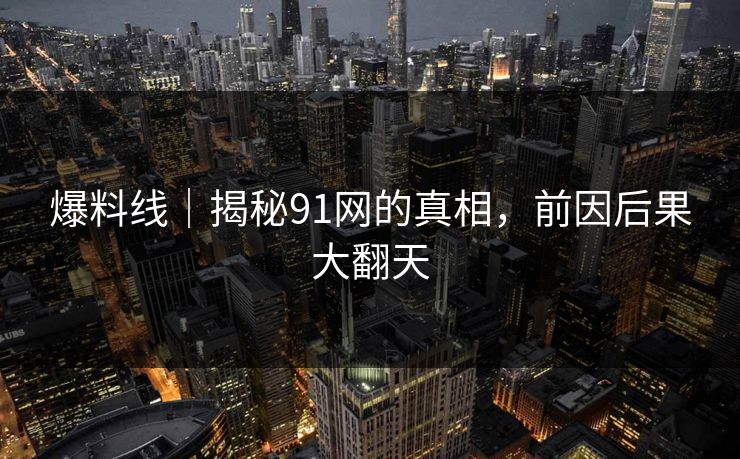 爆料线｜揭秘91网的真相，前因后果大翻天