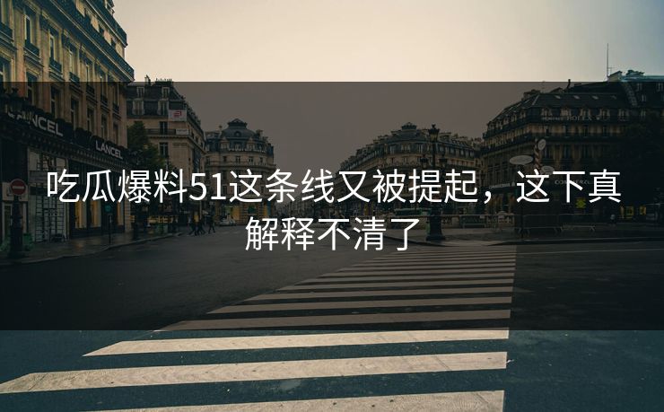 吃瓜爆料51这条线又被提起，这下真解释不清了