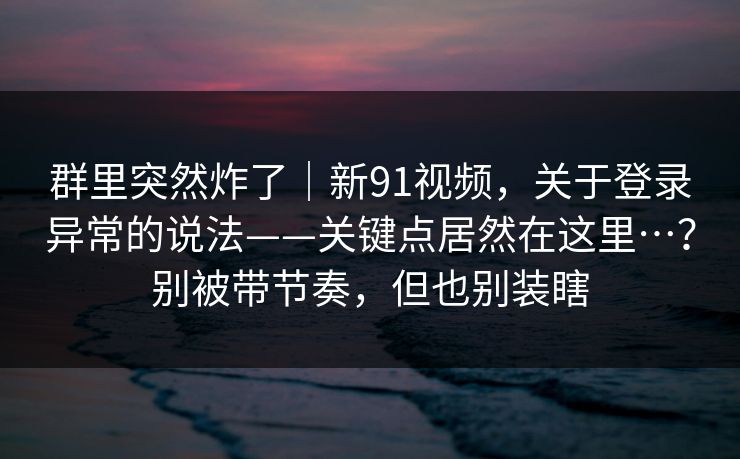 群里突然炸了｜新91视频，关于登录异常的说法——关键点居然在这里…？别被带节奏，但也别装瞎