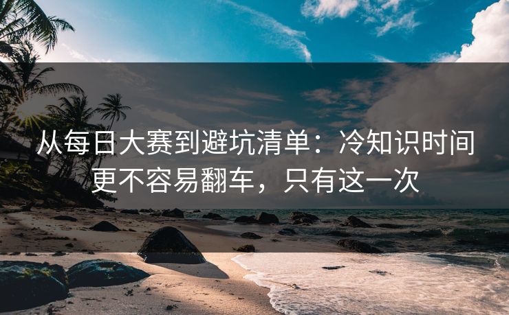 从每日大赛到避坑清单：冷知识时间更不容易翻车，只有这一次