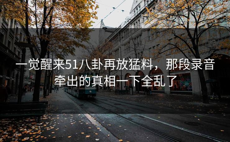 一觉醒来51八卦再放猛料,那段录音牵出的真相一下全乱了 一觉醒来51八卦再放猛料,那段录音牵出的真相一下全乱了